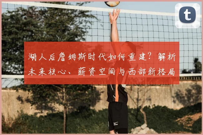 湖人后詹姆斯时代如何重建？解析未来核心、薪资空间与西部新格局演变