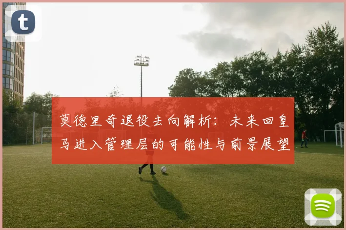 莫德里奇退役去向解析：未来回皇马进入管理层的可能性与前景展望