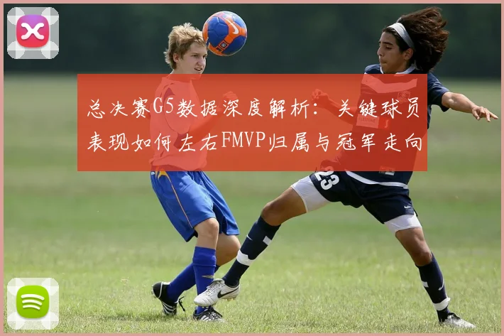总决赛G5数据深度解析：关键球员表现如何左右FMVP归属与冠军走向