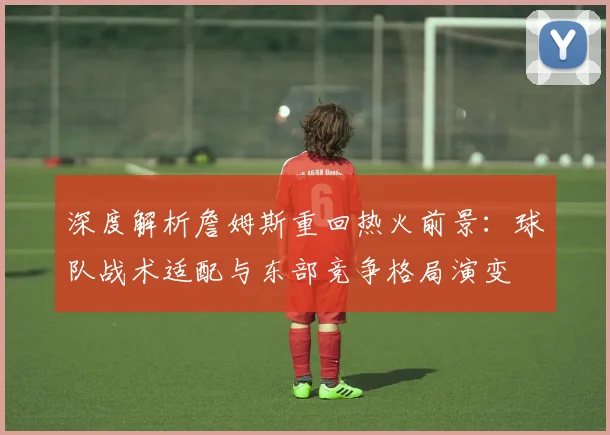 深度解析詹姆斯重回热火前景:球队战术适配与东部竞争格局演变