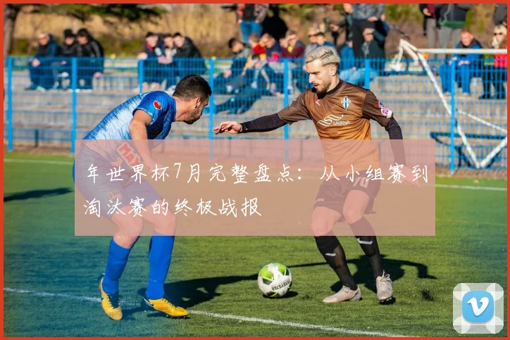 年世界杯7月完整盘点：从小组赛到淘汰赛的终极战报