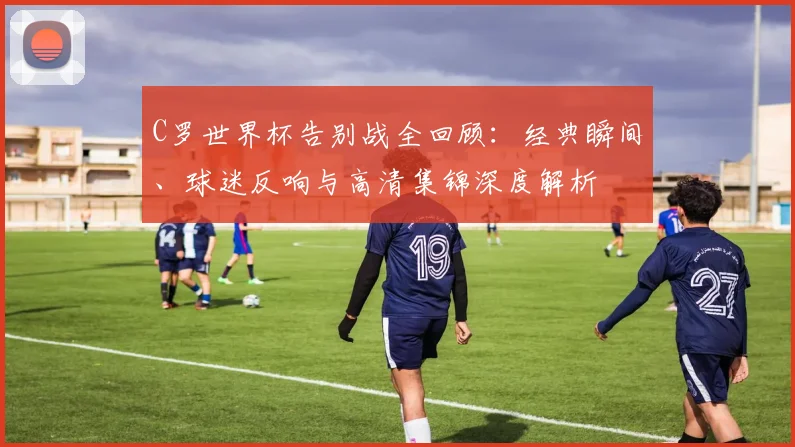 C罗世界杯告别战全回顾：经典瞬间、球迷反响与高清集锦深度解析