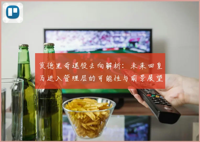 莫德里奇退役去向解析：未来回皇马进入管理层的可能性与前景展望